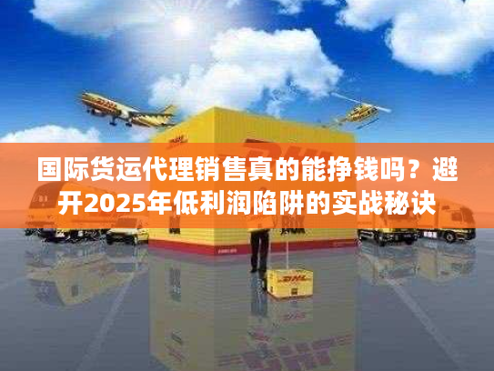 国际货运代理销售真的能挣钱吗？避开2025年低利润陷阱的实战秘诀