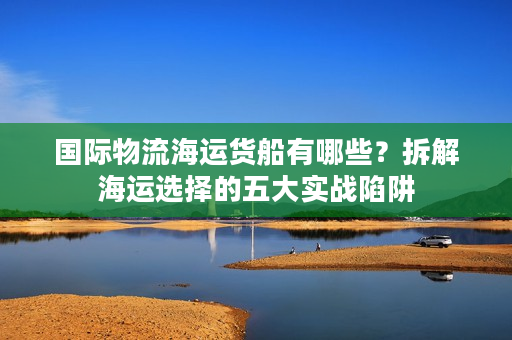 国际物流海运货船有哪些？拆解海运选择的五大实战陷阱