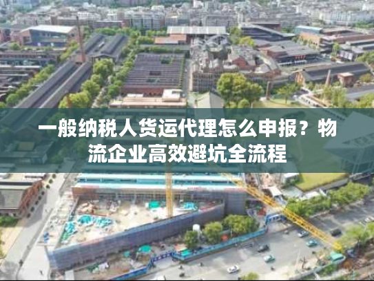 一般纳税人货运代理怎么申报？物流企业高效避坑全流程