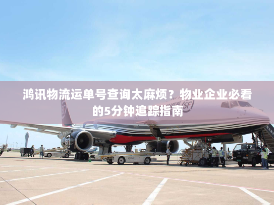 鸿讯物流运单号查询太麻烦?物业企业必看的5分钟追踪指南 鸿讯物流运单号查询太麻烦?物业企业必看的5分钟追踪指南