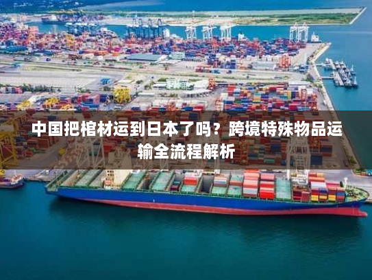 中国把棺材运到日本了吗？跨境特殊物品运输全流程解析