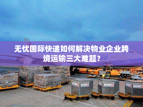 无忧国际快递如何解决物业企业跨境运输三大难题？
