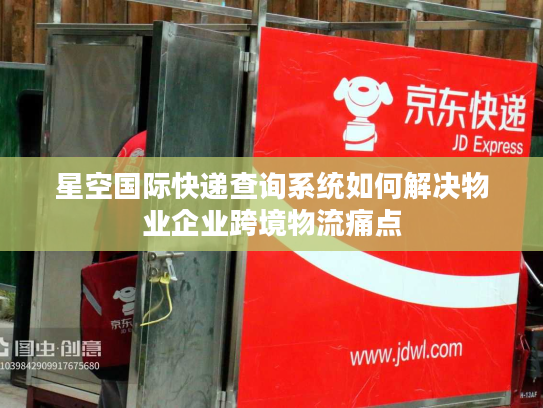 星空国际快递查询系统如何解决物业企业跨境物流痛点