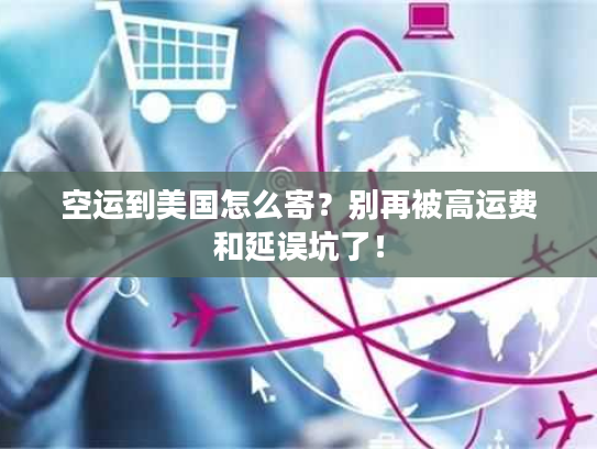 空运到美国怎么寄？别再被高运费和延误坑了！