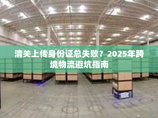 清关上传身份证总失败？2025年跨境物流避坑指南