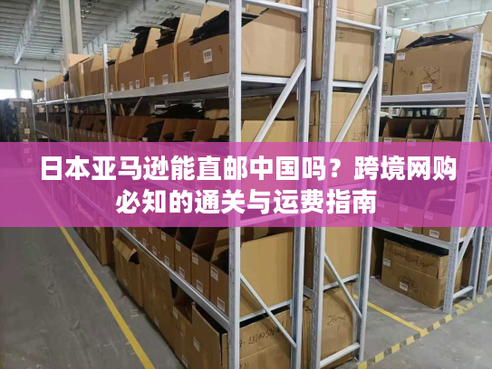 日本亚马逊能直邮中国吗?跨境网购必知的通关与运费指南 日本亚马逊能直邮中国吗?跨境网购必知的通关与运费指南