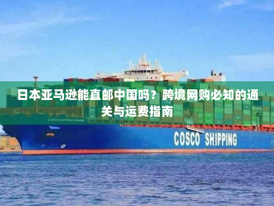 日本亚马逊能直邮中国吗？跨境网购必知的通关与运费指南
