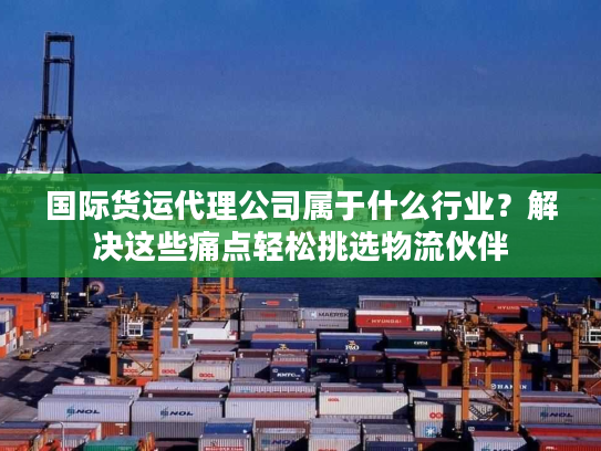 国际货运代理公司属于什么行业？解决这些痛点轻松挑选物流伙伴