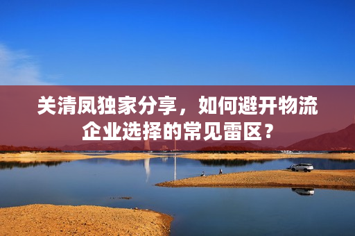 关清凤独家分享，如何避开物流企业选择的常见雷区？