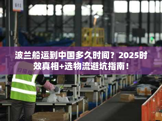 波兰船运到中国多久时间？2025时效真相+选物流避坑指南！