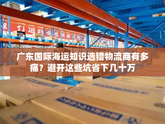 广东国际海运知识选错物流商有多痛？避开这些坑省下几十万