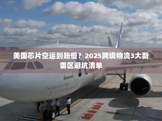 美国芯片空运到账慢？2025跨境物流3大新雷区避坑清单