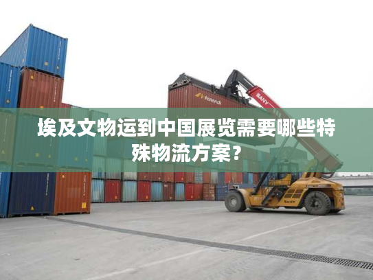 埃及文物运到中国展览需要哪些特殊物流方案？