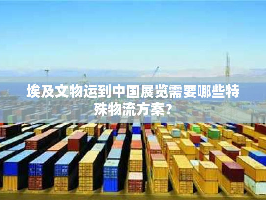 埃及文物运到中国展览需要哪些特殊物流方案？