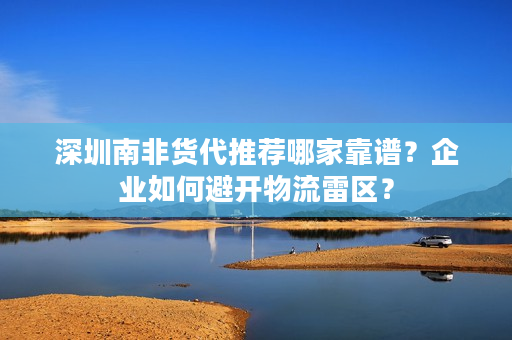 深圳南非货代推荐哪家靠谱？企业如何避开物流雷区？