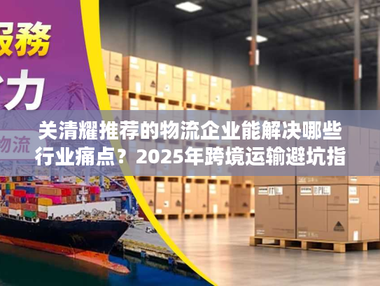 关清耀推荐的物流企业能解决哪些行业痛点？2025年跨境运输避坑指南