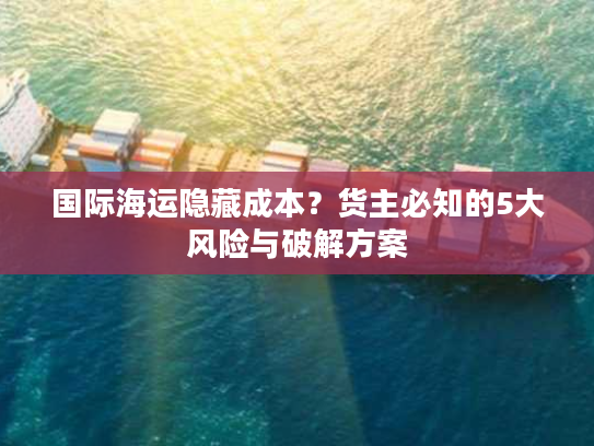 国际海运隐藏成本？货主必知的5大风险与破解方案