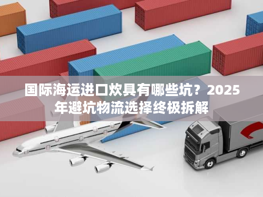 国际海运进口炊具有哪些坑？2025年避坑物流选择终极拆解