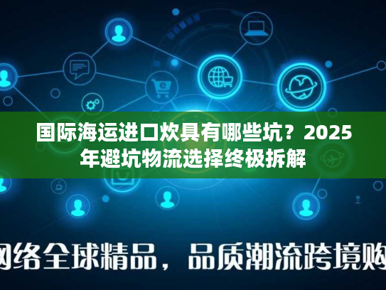 国际海运进口炊具有哪些坑？2025年避坑物流选择终极拆解