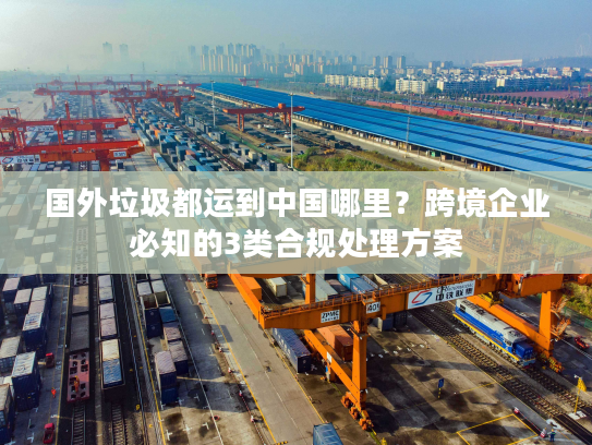 国外垃圾都运到中国哪里?跨境企业必知的3类合规处理方案 国外垃圾都运到中国哪里?跨境企业必知的3类合规处理方案