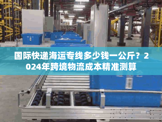 国际快递海运专线多少钱一公斤？2024年跨境物流成本精准测算