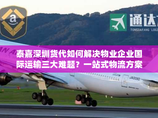 泰嘉深圳货代如何解决物业企业国际运输三大难题？一站式物流方案解析