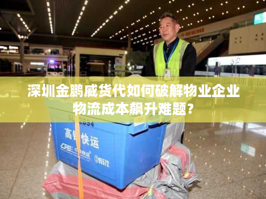 深圳金鹏威货代如何破解物业企业物流成本飙升难题？