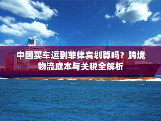 中国买车运到菲律宾划算吗？跨境物流成本与关税全解析