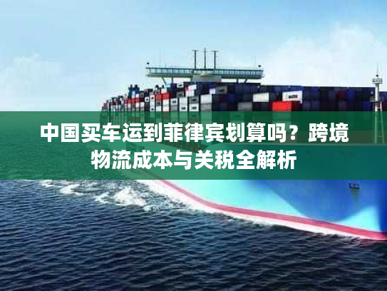 中国买车运到菲律宾划算吗？跨境物流成本与关税全解析