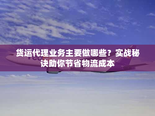 货运代理业务主要做哪些?实战秘诀助你节省物流成本 货运代理业务主要做哪些?实战秘诀助你节省物流成本