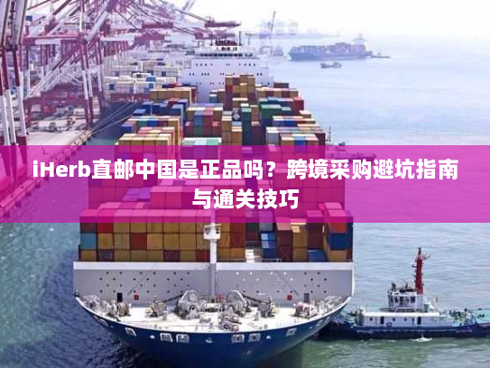 iHerb直邮中国是正品吗？跨境采购避坑指南与通关技巧