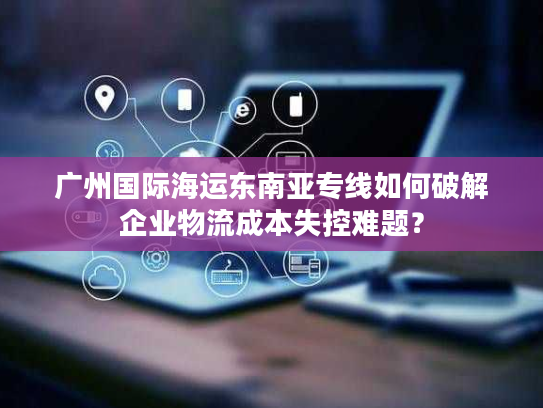 广州国际海运东南亚专线如何破解企业物流成本失控难题？