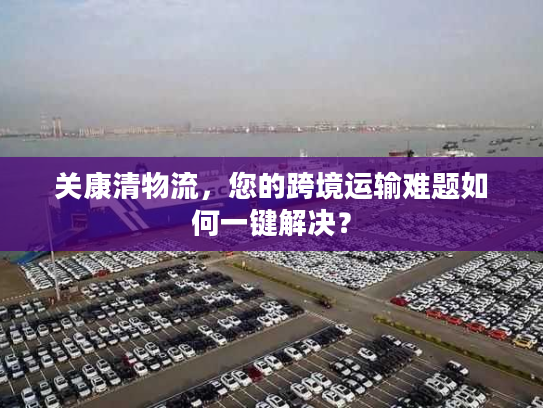 关康清物流，您的跨境运输难题如何一键解决？