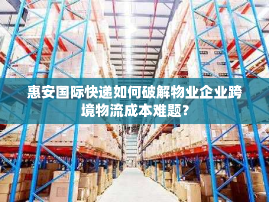 惠安国际快递如何破解物业企业跨境物流成本难题？