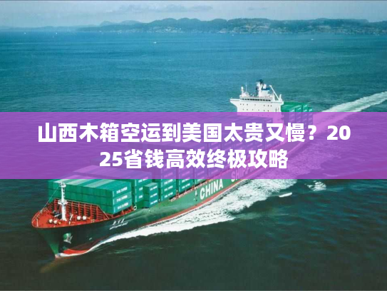 山西木箱空运到美国太贵又慢？2025省钱高效终极攻略