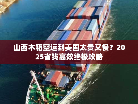 山西木箱空运到美国太贵又慢？2025省钱高效终极攻略