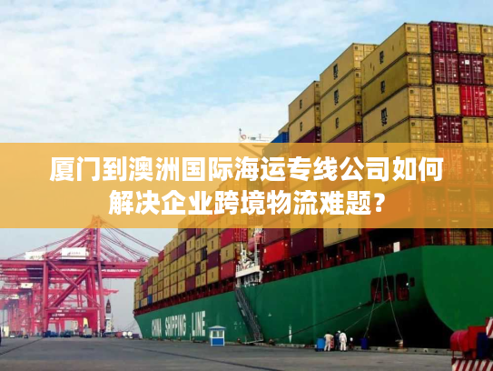 厦门到澳洲国际海运专线公司如何解决企业跨境物流难题？