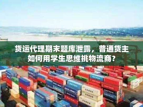 货运代理期末题库泄露，普通货主如何用学生思维挑物流商？