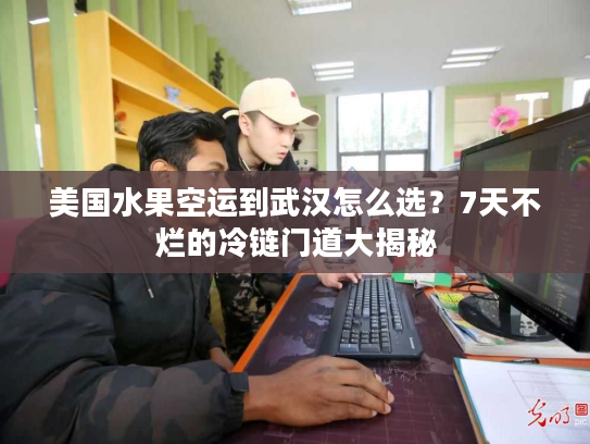 美国水果空运到武汉怎么选？7天不烂的冷链门道大揭秘
