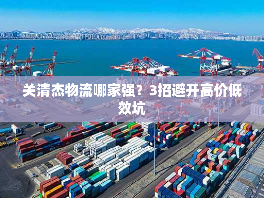 关清杰物流哪家强？3招避开高价低效坑