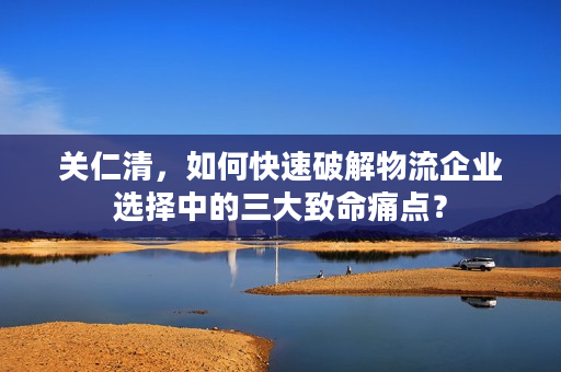 关仁清，如何快速破解物流企业选择中的三大致命痛点？