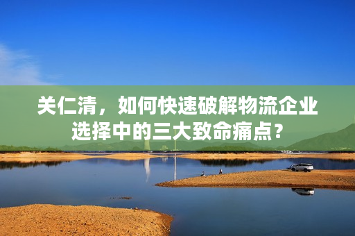 关仁清，如何快速破解物流企业选择中的三大致命痛点？