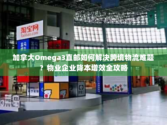 加拿大Omega3直邮如何解决跨境物流难题?物业企业降本增效全攻略 加拿大Omega3直邮如何解决跨境物流难题?物业企业降本增效全攻略