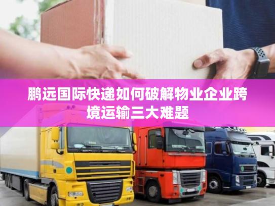 鹏远国际快递如何破解物业企业跨境运输三大难题 鹏远国际快递如何破解物业企业跨境运输三大难题