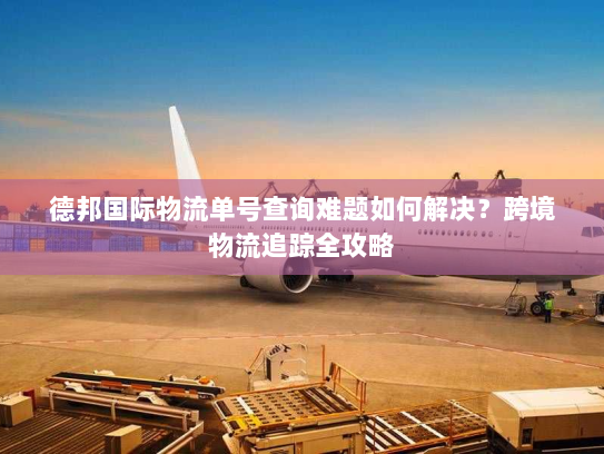 德邦国际物流单号查询难题如何解决？跨境物流追踪全攻略