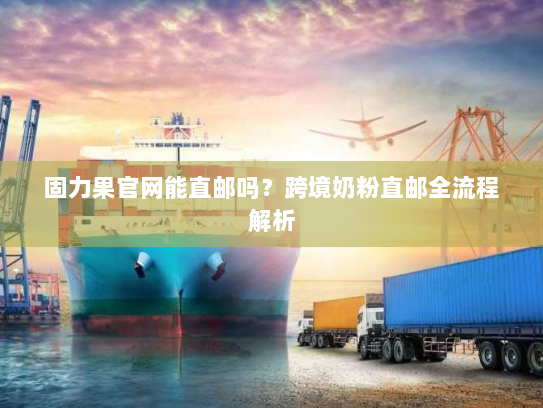 固力果官网能直邮吗？跨境奶粉直邮全流程解析