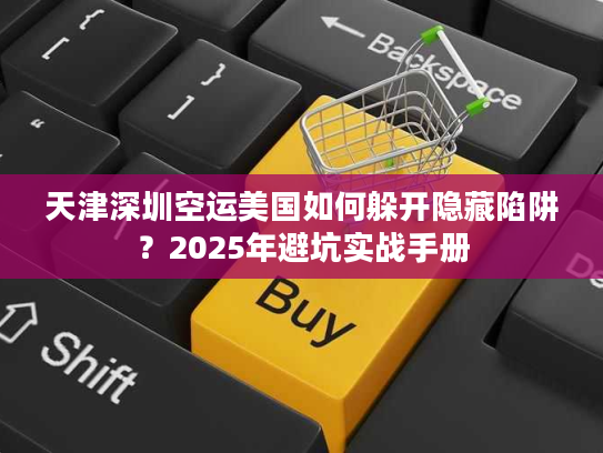 天津深圳空运美国如何躲开隐藏陷阱？2025年避坑实战手册