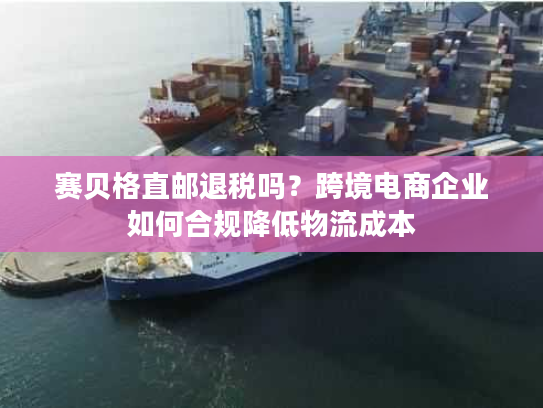 赛贝格直邮退税吗？跨境电商企业如何合规降低物流成本