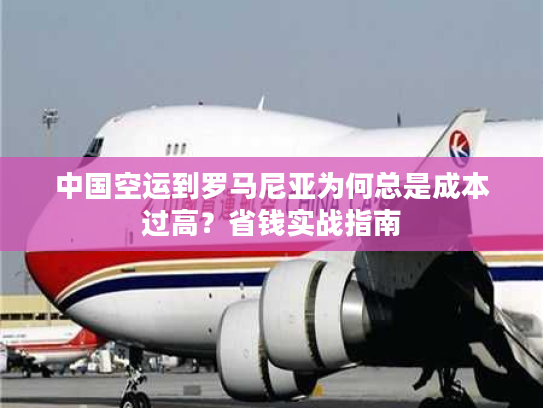 中国空运到罗马尼亚为何总是成本过高？省钱实战指南
