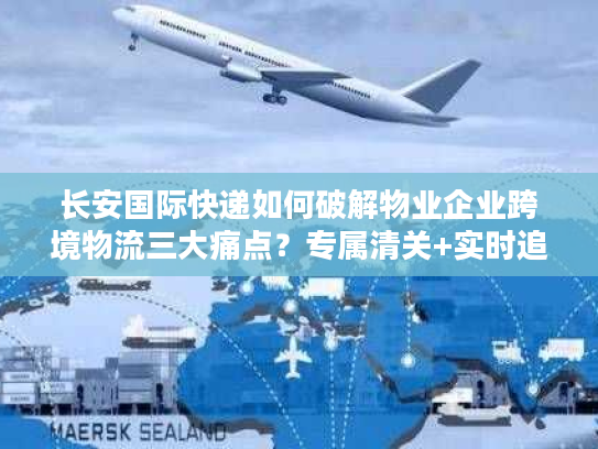 长安国际快递如何破解物业企业跨境物流三大痛点？专属清关+实时追踪方案详解